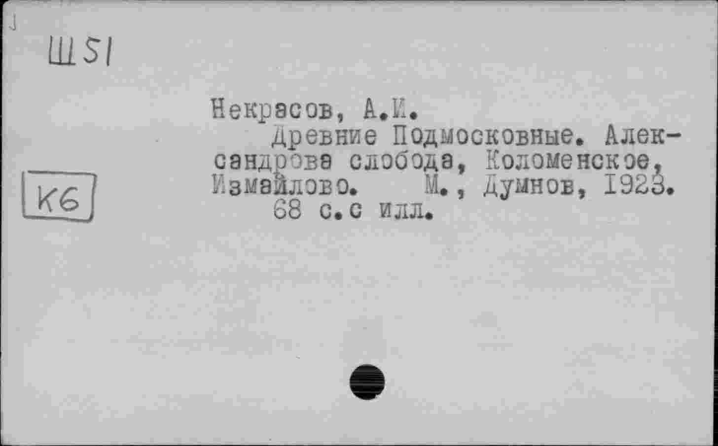 ﻿Ш-SI
Кб
Некрасов, А.К.
древние Подмосковные. Александрова слобода, Коломенское, Измаилово. М., Думнов, 1923.
68 с. с илл.